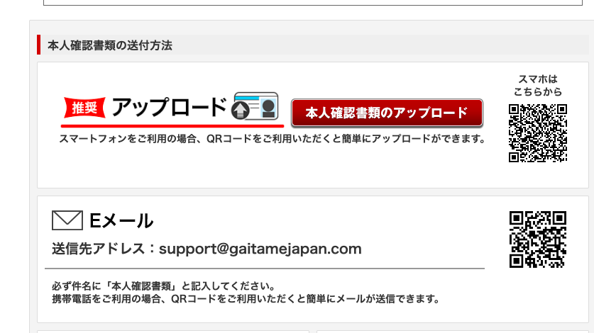 一 本 人 確 認 書 類 の 送 付 方 法 
ロ ア ッ プ ロ ー ド 朝 〕 
本 人 確 認 書 類 の ア ッ プ ロ ー ド 
ス マ ー ト フ ォ ン を ご 利 用 の 場 合 、 QR コ ー ド を ご 利 用 い た だ く と 簡 単 に ア ッ プ ロ ー ド が で き ま す 。 
E メ ー ル 
送 信 先 ア ド レ ス : support@gaitamejapan.com 
必 ず 件 名 に 「 本 人 確 認 書 類 」 と 記 入 し て く だ さ い 。 
携 帯 電 話 を ご 利 用 の 場 合 、 QR コ ー ド を ご 利 用 い た だ く と 簡 単 に メ ー ル が 送 信 で き ま す 。 
ス マ ホ は 
こ ち ら か ら 
回 “ 
ロ 
ロ 
