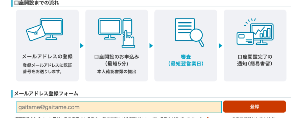 ー ロ 座 開 設 ま で の 流 れ 
メ ー ル ア ド レ ス の 登 録 
登 録 メ ー ル ア ド レ ス に 認 証 
番 号 を お 送 り し ま す 。 
ー メ ー ル ア ド レ ス 登 録 フ ォ ー ム 
gaitame@gaitame℃ om 
口 座 開 設 の お 申 込 み 
( 最 短 5 分 ) 
本 人 確 認 書 類 の 提 出 
審 査 
( 最 短 翌 営 業 日 ) 
ロ ロ 
口 座 開 設 完 了 の 
通 知 ( 簡 易 書 留 ) 
登 録 