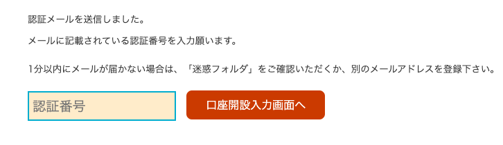 認 証 メ ー ル を 送 信 し ま し た 。 
メ ー ル に 記 載 さ れ て い る 認 証 番 号 を 入 力 願 い ま す 。 
1 分 以 内 に メ ー ル が 届 か な い 場 合 は 、 「 迷 惑 フ ォ ル ダ 」 を ご 確 認 い た だ く か 、 別 の メ ー ル ア ド し ス を 登 録 下 さ い 。 
認 証 番 号 
口 座 開 設 入 力 画 面 へ 