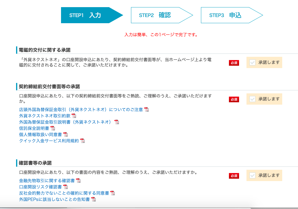STEPI 
ー 電 磁 的 交 付 に 関 す る 承 諾 
入 力 
STEP2 確 認 
入 力 は 簡 単 、 こ の 1 ペ ー ジ で 完 了 で す 。 
STEP3 
「 外 貨 ネ ク ス ト ネ オ 」 の 口 座 開 設 申 込 に あ た り 、 契 約 締 結 前 交 付 書 面 等 が 、 当 ホ ー ム ペ ー ジ 上 よ り 電 
磁 的 に 交 付 さ れ る こ と に 関 し て 、 ご 承 諾 い た だ け ま す か 。 
ー 契 約 締 結 前 交 付 書 面 等 の 承 諾 
口 座 開 設 申 込 に あ た り 、 以 下 の 契 約 締 結 前 交 付 書 面 等 を ご 熟 読 、 ご 理 解 の う え 、 
か 。 
店 頭 外 国 為 替 保 証 金 取 引 ( 外 貨 ネ ク ス ト ネ オ ) に つ い て の ご 注 意 つ 
ご 承 諾 い た だ け ま す 
外 貨 ネ ク ス ト ネ オ 取 引 約 款 つ 
外 国 為 替 保 証 金 取 引 説 明 書 ( 外 貨 ネ ク ス ト ネ オ ) つ 
信 託 保 全 説 明 書 1 
個 人 情 報 取 扱 い 同 意 書 つ 
ク イ ッ ク 入 金 サ ー ビ ス 利 用 規 約 つ 
ー 確 認 書 等 の 承 諾 
口 座 開 設 申 込 に あ た り 、 以 下 の 書 面 の 内 容 を ご 熟 読 、 
金 融 先 物 取 引 に 関 す る 確 認 書 1 
口 座 開 設 リ ス ク 確 認 書 1 
反 社 会 的 勢 力 で な い こ と の 確 約 に 関 す る 同 意 書 1 
外 国 PEPS に 該 当 し な い こ と の 告 知 書 1 
ご 理 解 の う え 、 
ご 承 諾 い た だ け ま す か 。 
申 込 
ロ 
承 諾 し ま す 
ロ 
承 諾 し ま す 
ロ 
承 諾 し ま す 