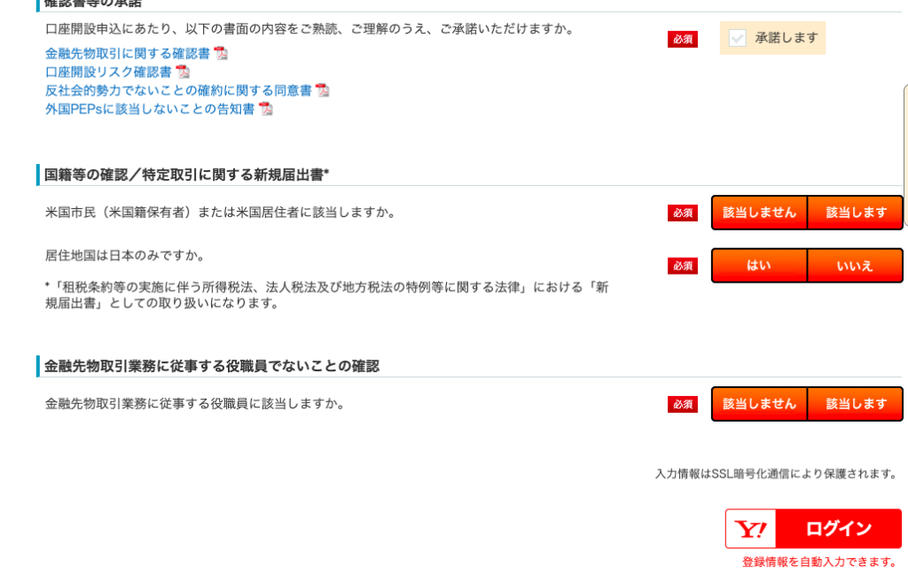 口 座 開 設 申 込 に あ た り 、 以 下 の 書 面 の 内 容 を ご 熟 読 、 
金 融 先 物 取 引 に 関 す る 確 認 書 1 
口 座 開 設 リ ス ク 確 認 書 1 
反 社 会 的 勢 力 で な い こ と の 確 約 に 関 す る 同 意 書 つ 
外 国 PEPS に 該 当 し な い こ と の 告 知 書 つ 
ー 国 籍 等 の 確 認 / 特 定 取 引 に 関 す る 新 規 届 出 書 、 
該 当 し ま せ ん 一 一 該 当 し ま す 一 
ご 理 解 の う え 、 
米 国 市 民 ( 米 国 籍 保 有 者 ) ま た は 米 国 居 住 者 に 該 当 し ま す か 。 
居 住 地 国 は 日 本 の み で す か 。 
ご 承 諾 い た だ け ま す か 。 
・ 「 租 税 条 約 等 の 実 施 に 伴 う 所 得 税 法 、 法 人 税 法 及 び 地 方 税 法 の 特 例 等 に 関 す る 法 律 」 に お け る 「 新 
規 届 出 書 」 と し て の 取 り 扱 い に な り ま す 。 
ー 金 融 先 物 取 引 業 務 に 従 事 す る 役 職 員 で な い こ と の 確 認 
金 融 先 物 取 引 業 務 に 従 事 す る 役 職 員 に 該 当 し ま す か 。 
必 須 
必 須 
匚 
承 諾 し ま す 
は い 
該 当 し ま せ ん 一 
い い え 
該 当 し ま す 
入 力 情 報 は SSL 暗 号 化 通 信 に よ り 保 護 さ れ ま す 。 
ロ グ イ ン 
登 録 情 報 を 自 動 入 力 で き ま す 。 