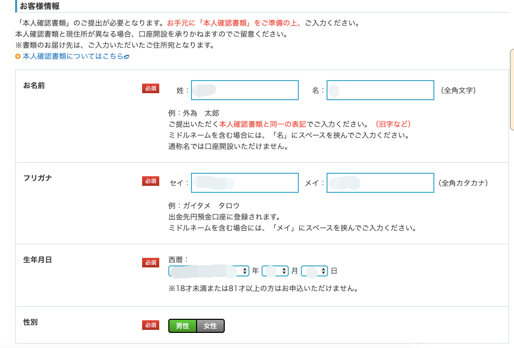 ー お 客 様 情 報 
「 本 人 確 認 書 類 」 の ご 提 出 が 必 要 と な り ま す 。 お 手 元 に 「 本 人 確 認 書 類 」 を ご 準 備 の 上 、 
本 人 確 認 書 類 と 現 住 所 が 異 な る 場 合 、 口 座 開 設 を 承 り か ね ま す の で ご 留 意 く だ さ い 。 
※ 書 類 の お 届 け 先 は 、 ご 入 力 い た だ い た ご 住 所 宛 と な り ま す 。 
0 本 人 確 認 書 類 に つ い て は こ ち ら 0 
お 名 前 
フ リ ガ ナ 
必 須 
ご 入 力 く だ さ い 。 
名 
姓 
例 : 外 為 太 郎 
ご 提 出 い た だ く 本 人 確 認 書 類 と 同 一 の 表 記 で ご 入 力 く だ さ い 。 
ミ ド ル ネ ー ム を 含 む 場 合 に は 、 「 名 」 に ス ペ ー ス を 挟 ん で ご 入 力 ぐ 
通 称 名 で は 口 座 開 設 い た だ け ま せ ん 。 
必 須 
例 : ガ イ タ メ タ ロ ウ 
出 金 先 円 預 金 口 座 に 登 録 さ れ ま す 。 
メ イ , 
ミ ド ル ネ ー ム を 含 む 場 合 に は 、 「 メ イ 」 に ス ペ ー ス を 挟 ん で ご 入 力 ・ 