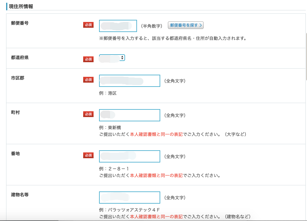 ー 現 住 所 情 報 
郵 便 番 号 
都 道 府 県 
市 区 郡 
町 村 
番 地 
( 半 角 数 字 ) 〔 唾 を 豆 を 可 
※ 郵 便 番 号 を 入 力 す る と 、 該 当 す る 都 道 府 県 名 ・ 住 所 が 自 動 入 力 さ 
( 全 角 文 字 ) 
例 : 港 区 
( 全 角 文 字 ) 
例 : 東 新 橋 
ご 提 出 い た だ く 本 人 確 認 書 類 と 同 一 の 表 記 で ご 入 力 く だ さ い 。 
( 全 角 文 字 ) 