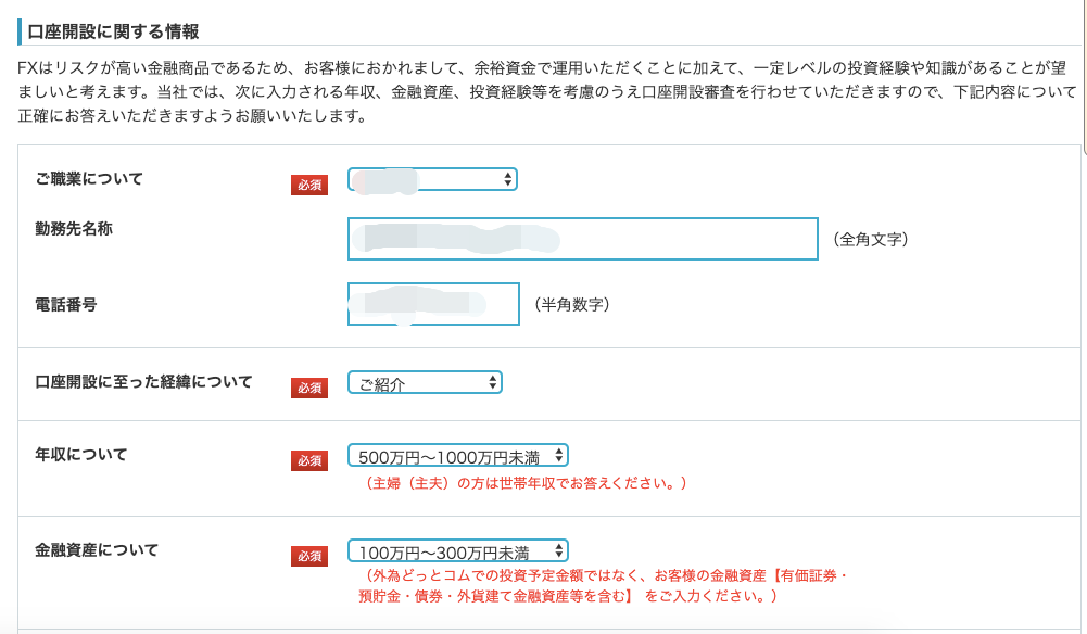 ー ロ 座 開 設 に 関 す る 情 報 
FX は リ ス ク が 高 い 金 融 商 品 で あ る た め 、 お 客 様 に お か れ ま し て 、 余 裕 資 金 で 運 用 い た だ く こ と に 加 え て 、 一 定 レ ベ 
ま し い と 考 え ま す 。 当 社 で は 、 次 に 入 力 さ れ る 年 収 、 金 融 資 産 、 投 資 経 験 等 を 考 慮 の う え 口 座 開 設 審 査 を 行 わ せ て 
正 確 に お 答 え い た だ き ま す よ う お 願 い い た し ま す 。 
ご 職 業 に つ い て 
動 務 先 名 称 
電 話 番 号 
口 座 開 設 に 至 っ た 経 緯 に つ い て 
年 収 に つ い て 
必 須 
( 半 角 数 字 ) 
心 須 