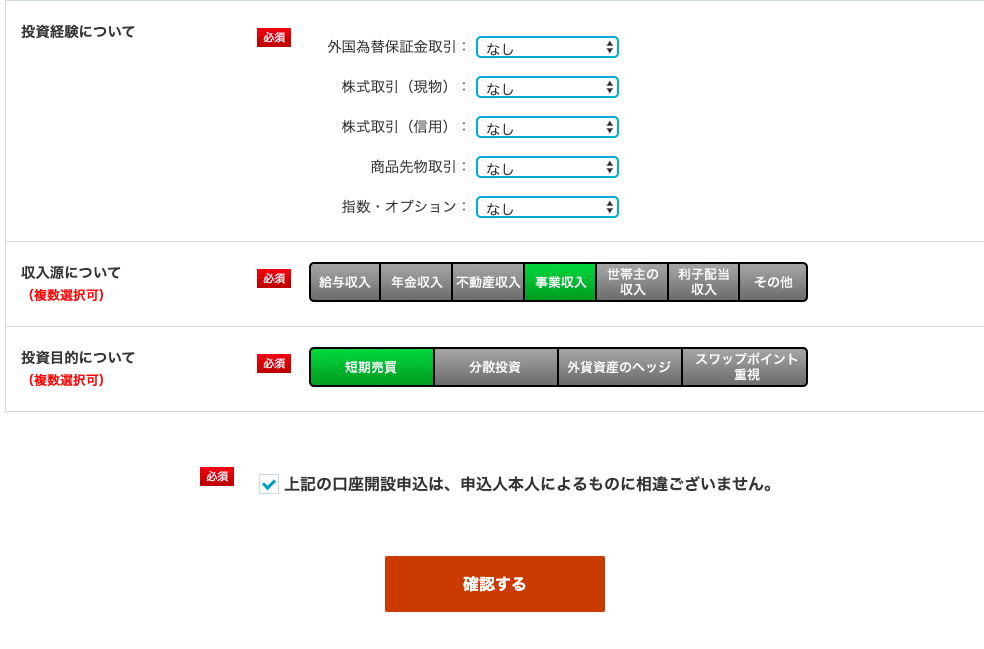 投 資 経 験 に つ い て 
収 入 源 に つ い て 
世 帯 主 の 一 利 子 配 当 
( 複 数 選 択 可 ) 
投 資 目 的 に つ い て 
( 複 数 選 択 可 ) 
必 須 
必 須 
必 須 
外 国 為 替 保 証 金 取 引 
株 式 取 引 ( 現 物 ) 
株 式 取 引 ( 信 用 ) 
商 品 先 物 取 引 
指 数 ・ オ プ シ コ ン : 
給 与 収 入 
年 金 収 入 
不 動 産 収 入 事 業 収 入 
取 入 
ー そ の 他 
取 入 
- ス ワ ッ プ ポ イ ン ト 
短 期 売 員 
分 散 投 資 
外 貨 資 産 の ヘ ッ ジ 
重 視 
上 記 の 口 座 開 設 申 込 は 、 申 込 人 本 人 に よ る も の に 相 違 ご ざ い ま せ ん 。 
確 認 す る 