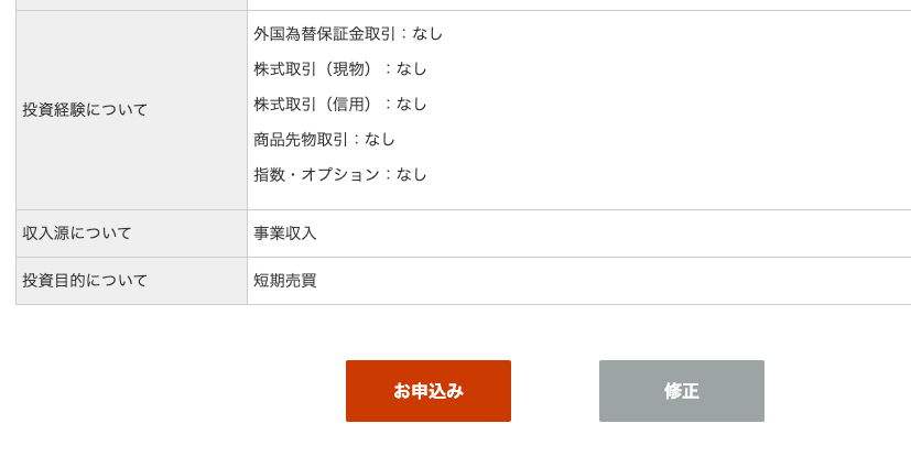 投 資 経 験 に つ い て 
収 入 源 に つ い て 
投 資 目 的 に つ い て 
外 国 為 替 保 証 金 取 引 : な し 
株 式 取 引 ( 現 物 ) : な し 
株 式 取 引 ( 信 用 ) : な し 
商 品 先 物 取 引 : な し 
指 数 ・ オ プ シ コ ン : な し 
事 業 収 入 
短 期 売 買 
お 申 込 み 