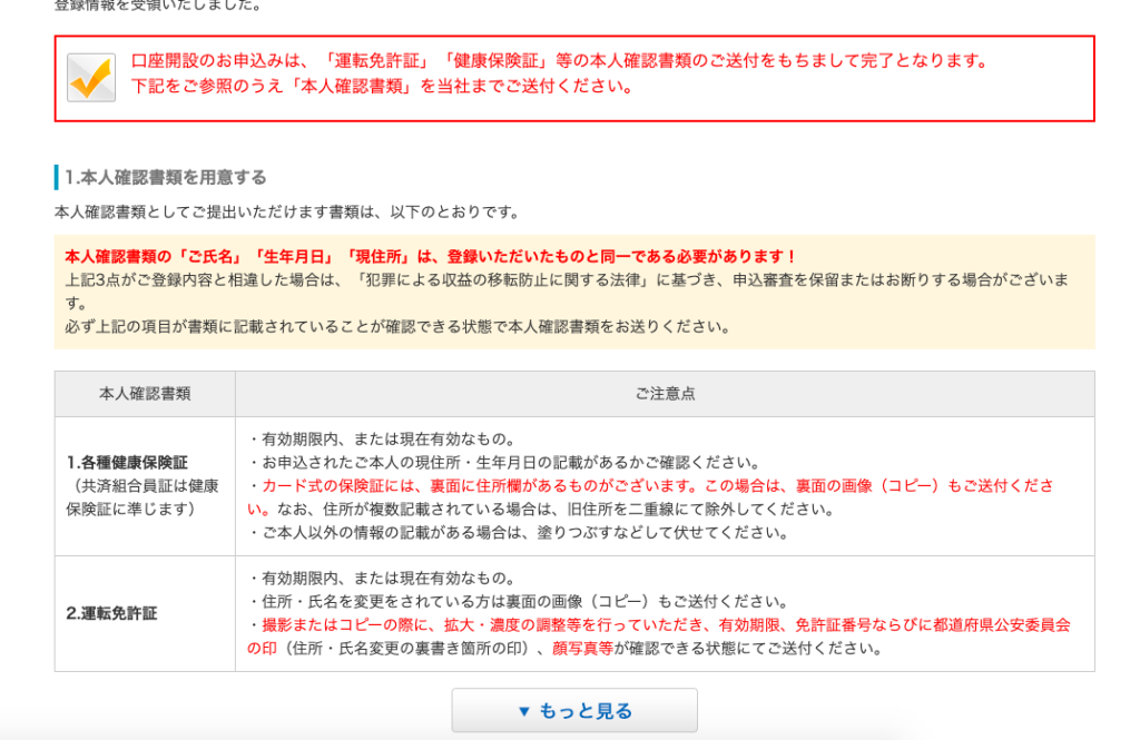 口 座 開 設 の お 申 込 み は 、 「 運 転 免 許 証 」 「 健 康 保 険 証 」 等 の 本 人 確 認 書 類 の ご 送 付 を も ち ま し て 完 了 と な り ま す 。 
下 記 を ご 参 照 の う え 「 本 人 確 認 書 類 」 を 当 社 ま で ご 送 付 く だ さ い 。 
い . 本 人 確 認 書 類 を 用 意 す る 
本 人 確 認 書 類 と し て ご 提 出 い た だ け ま す 書 類 は 、 以 下 の と お り で す 。 
本 人 確 認 書 類 の 「 ご 氏 名 」 「 生 年 月 日 」 「 現 住 所 」 は 、 登 録 い た だ い た も の と 同 一 で あ る 必 要 が あ り ま す ! 
上 記 3 点 が ご 登 録 内 容 と 相 違 し た 場 合 は 、 「 犯 罪 に よ る 収 益 の 移 転 防 止 に 関 す る 法 律 」 に 基 づ き 、 申 込 審 査 を 保 留 ま た は お 断 り す る 場 合 が ご ざ い ま 
す 。 
必 ず 上 記 の 項 目 が 書 類 に 記 載 さ れ て い る こ と が 確 認 で き る 状 態 で 本 人 確 認 書 類 を お 送 り く だ さ い 。 
本 人 確 認 書 類 
1 . 各 種 健 康 保 険 証 
( 共 済 組 合 員 証 は 健 康 
保 険 証 に 準 じ ま す ) 
2. 運 転 免 許 証 
ご 注 意 点 
・ 有 効 期 限 内 、 ま た は 現 在 有 効 な も の 。 
・ お 申 込 さ れ た ご 本 人 の 現 住 所 ・ 生 年 月 日 の 記 載 が あ る か ご 確 認 く だ さ い 。 
・ カ ー ド 式 の 保 険 証 に は 、 裏 面 に 住 所 欄 が あ る も の が ご ざ い ま す 。 こ の 場 合 は 、 裏 面 の 画 像 ( コ ピ ー ) も ご 送 付 く だ さ 
い 。 な お 、 住 所 が 複 数 記 載 さ れ て い る 場 合 は 、 旧 住 所 を ニ 車 線 に て 除 外 し て く だ さ い 。 
ご 本 人 以 外 の 情 報 の 記 載 が あ る 場 合 は 、 塗 り つ ぶ す な ど し て 伏 せ て く だ さ い 。 
・ 有 効 期 限 内 、 ま た は 現 在 有 効 な も の 。 
・ 住 所 ・ 氏 名 を 変 更 を さ れ て い る 方 は 裏 面 の 画 像 ( コ ピ ー ) も ご 送 付 く だ さ い 。 
・ 撮 影 ま た は コ ピ ー の 際 に 、 拡 大 ・ 濃 度 の 調 整 等 を 行 っ て い た だ き 、 有 効 期 限 、 免 許 証 番 号 な ら び に 都 道 府 県 公 安 委 員 会 
の 印 ( 住 所 ・ 氏 名 変 更 の 裏 書 き 箇 所 の 印 ) 、 顔 写 真 等 が 確 認 で き る 状 態 に て ご 送 付 く だ さ い 。 
マ も っ と 見 る 