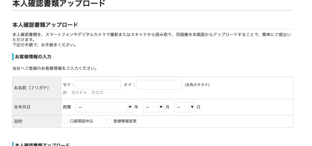 本 人 確 認 書 類 ア ッ プ ロ ー ド 
本 人 確 認 書 類 を 、 ス マ ー ト フ ォ ン や デ ジ タ ル カ メ ラ で 撮 影 ま た は ス キ ャ ナ か ら 読 み 取 り 、 同 画 像 を 本 画 面 か ら ア ッ プ ロ ー ド す る こ と で 、 簡 単 に ご 提 出 い 
た だ け ま す 。 
下 記 の 手 順 で 、 お 手 続 き く た さ い 。 
ー お 客 様 情 報 の 入 力 
当 社 へ ご 登 録 の お 客 様 情 報 を ご 入 力 く だ さ い 。 
( 全 角 カ タ カ ナ ) 
お 名 前 ( フ リ ガ ナ ) 
生 年 月 日 
目 的 
例 : ガ イ タ メ 
西 暦 
タ ロ ウ 
口 座 開 設 申 込 
登 録 情 報 変 更 