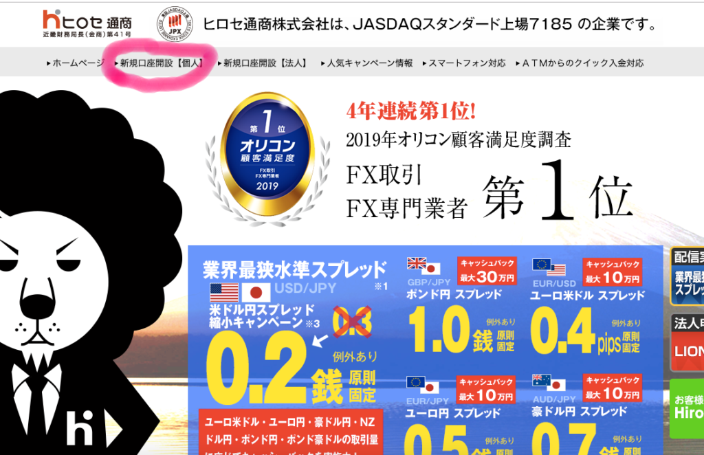 h ヒ 0 セ 通 商 毬 い ヒ ロ セ 通 商 株 式 会 社 は 、 JASDAQ ス タ ン タ ー ド 上 場 
JPX 
近 ・ 財 務 局 長 ( 金 商 ) 第 41 号 
ト ホ ー ム ペ ー 
新 規 口 座 開 設 に 人 新 規 口 座 開 設 【 法 人 】 ト 人 気 キ ャ ン ペ - ン 情 報 ス マ ー ト フ ォ ン 対 応 
オ リ コ ン 
顧 客 満 足 度 
ド X 第 引 
第 X ・ 月 ・ ・ 
2019 
4 年 連 続 第 一 位 ! 
2019 年 オ リ コ ン 顧 客 満 足 月 
FX 取 引 
FX 専 門 業 者 . 弔 
業 界 最 狭 水 準 ス プ レ ッ ド も 
キ ャ ッ シ ュ バ ッ ク 
最 大 30 万 円 
・ 0 USD/JPY 
米 ド ル 円 ス プ レ ッ ド 、 ′ 
小 キ ャ ン ペ ー ン ※ 3 
GBP/JPY 
ポ ン ド 円 ス プ レ ッ ド 
例 外 あ り 
原 則 