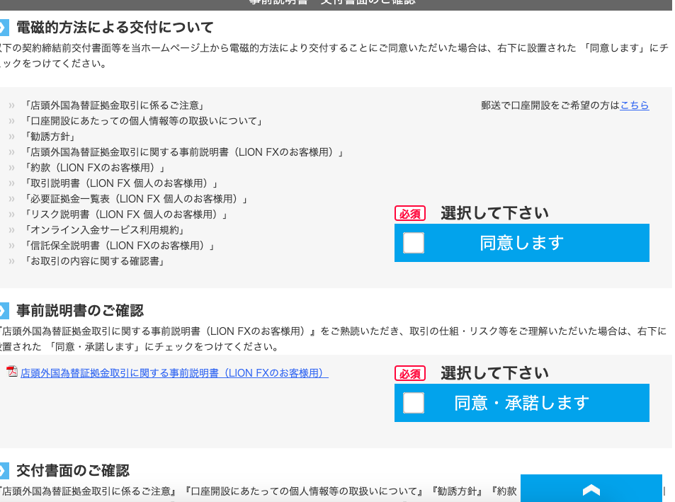 電 磁 的 方 法 に よ る 交 付 に つ い て 
下 の 契 約 締 結 前 交 付 書 面 等 を 当 ホ - ム ペ - ジ 上 か ら 電 磁 的 方 法 に よ り 交 付 す る こ と に ご 同 意 い た だ い た 場 合 は 、 右 下 に 設 置 さ れ た 
「 同 意 し ま す 」 に チ 
ッ ク を つ け て く だ さ い 。 
「 店 頭 外 国 為 替 証 拠 金 取 引 に 係 る ご 注 意 」 
「 口 座 開 設 に あ た っ て の 個 人 情 報 等 の 取 扱 い に つ い て 」 
「 勧 誘 方 針 」 
「 店 頭 外 国 為 替 証 金 取 引 に 関 す る 事 前 説 明 書 ( 凵 ON FX の お 客 様 用 ) 」 
「 約 款 ( 凵 ON FX の お 客 様 用 ) 」 
「 取 引 説 明 書 ( 凵 ON FX 個 人 の お 客 様 用 ) 」 
「 必 要 証 拠 金 一 覧 表 ( 凵 ON FX 個 人 の お 客 様 用 ) 」 
「 リ ス ク 説 明 書 (LION FX 個 人 の お 客 様 用 ) 」 
「 オ ン ラ イ ン 入 金 サ - ビ ス 利 用 規 約 」 
「 信 話 保 全 説 明 書 ( 凵 ON FX の お 客 様 用 ) 」 
「 お 取 引 の 内 容 に 関 す る 確 認 書 」 
ー 事 前 説 明 書 の ご 確 認 
■ 
郵 送 で 口 座 開 設 を ご 希 望 の 方 は こ ち ら 
選 択 し て 下 さ い 
同 意 し ま す 
・ 店 頭 外 国 為 替 証 金 取 引 に 関 す る 事 前 説 明 書 ( 凵 ON FX の お 客 様 用 ) ょ を ご 熟 読 い た だ き 、 取 引 の 仕 組 ・ リ ス ク 等 を ご 理 解 い た だ い た 場 合 は 、 右 下 に 
情 さ れ た 「 同 意 ・ 承 諾 し ま す 」 に チ ェ ッ ク を つ け て く だ さ い 。 
店 頭 外 国 為 替 証 拠 金 取 引 に 関 す る 事 前 説 明 書 ( 凵 ON FX の お 客 様 用 ) 
■ 
「 口 座 開 設 に あ た っ て の 個 人 情 報 等 の 取 扱 い に つ い て 一 
選 択 し て 下 さ い 
同 意 ・ 承 諾 し ま す 
ー 交 付 書 面 の ご 確 認 
・ 店 頭 外 国 為 替 証 拠 金 取 引 に 係 る ご 注 意 ょ 
一 勧 誘 方 針 ー 
ー 約 款 