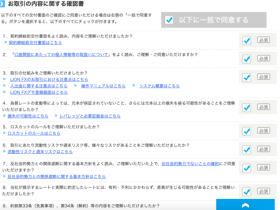 】 お 取 引 の 内 容 に 関 す る 確 認 書 
以 下 の す べ て の 交 付 書 面 の ご 確 認 に ご 同 意 い た だ け る 場 合 は 右 側 の 「 一 括 で 同 意 す 
る 」 ボ タ ン を 選 択 す る と 、 以 下 の す べ て に チ ェ ッ ク が 付 き ま す 。 
1. 契 約 締 結 前 交 付 書 面 を よ く 読 み 、 内 容 を ご 理 解 い た だ け ま し た か ? 
” 契 約 締 結 前 交 付 書 面 は こ ち ら 
以 下 に 一 括 で 同 意 す る 
2 。 
3 。 
生 
「 口 座 開 設 に あ た っ て の 個 人 情 報 等 の 取 扱 い に つ い て 一 を よ く 読 み 、 ご 理 解 ・ ご 同 意 い た だ け ま す か ? 
取 引 の 仕 組 み を ご 理 解 い た だ け ま し た か ? 
凵 ON FX の お 取 引 に お け る 注 意 点 は こ ち ら 
入 出 金 に 関 す る 注 意 は こ ち ら ” 操 作 マ ニ ュ ア ル は こ ち ら 
凵 ON FX デ モ 登 録 画 面 は こ ち ら 
為 替 し - ト の 変 動 等 に よ っ て は 、 元 本 が 保 証 さ れ て い な い こ と 、 
” シ ス テ ム 概 要 は こ ち ら 
さ ら に は 元 本 以 上 の 損 失 を 被 る 可 能 性 が あ る こ と を ご 理 解 
い た だ け ま し た か ? 
” 損 失 の 可 能 性 は こ ち ら ” し バ レ ッ ジ と 必 要 証 拠 金 は こ ち ら 
ロ ス カ ッ ト の ル - ル を ご 理 解 い た だ け ま し た か ? 
5 。 
” ロ ス カ ッ ト の ル - ル は こ ち ら 
取 引 に あ た り 流 動 性 リ ス ク や 週 末 リ ス ク 等 、 様 々 な リ ス ク が あ る こ と を ご 理 解 い た だ け ま し た か ? 
6 。 
” 流 動 性 リ ス ク と 週 末 リ ス ク は こ ち ら 
反 社 会 的 勢 力 と の 関 係 遮 断 に 関 す る 基 本 方 針 を よ く 読 み 、 ご 理 解 い た だ い た 上 で 、 反 社 会 的 勢 力 で な い こ と の 確 約 に ご 同 意 
7 。 
い た だ け ま す か ? 
” 反 社 会 的 勢 力 と の 関 係 遮 断 に 関 す る 基 本 方 針 は こ ち ら 
8 。 当 社 が 提 示 す る し - ト と 実 際 に 約 定 し た し - ト に は 、 有 利 ・ 不 利 に か か わ ら す 、 差 異 が 生 じ る 可 能 性 が あ る こ と を ご 理 解 い 
た だ け ま し た か ? 
9 。 約 款 第 33 条 ( 免 責 事 項 ) 、 第 34 条 ( 解 約 ) 等 の 内 容 を ご 理 解 い た だ け ま し た か ? 