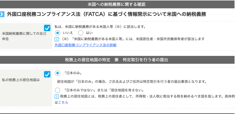 米 国 へ の 納 税 義 務 に 関 す る 確 認 
外 国 口 座 税 務 コ ン プ ラ イ ア ン ス 法 (FATCA) に 基 づ く 情 報 開 示 に つ い て 米 国 へ の 納 税 義 務 
米 国 納 税 義 務 に 関 し て の 自 己 
申 告 
私 の 税 務 上 の 居 住 地 国 は 
私 は 、 米 国 に 納 税 義 務 が あ る 米 国 人 等 ( ※ ) に 該 当 し ま す 。 
・ い い ん 
国 ( ※ ) 「 米 国 に 納 税 義 務 が あ る 米 国 人 等 」 に は 、 米 国 居 住 者 ・ 米 国 市 民 権 保 有 者 が 該 当 し ま す 
外 国 口 座 税 務 コ ン プ ラ イ ア ン ス 法 の 詳 細 
税 務 上 の 居 住 地 国 の 特 定 兼 特 定 取 引 を 行 う 者 の 届 出 
・ 「 日 本 の み 」 
居 住 地 国 が 「 日 本 の み 」 の 場 合 、 ご 氏 名 お よ び ご 住 所 は 特 定 取 引 を 行 う 者 の 届 出 事 頃 と な り ま す 。 
〇 
「 日 本 の み で は な い 」 ま た は 「 居 住 地 国 を 有 さ な い 」 
国 税 務 上 の 居 住 地 国 と は 、 税 務 上 の 居 住 者 と し て 、 所 得 税 ・ 法 人 税 に 相 当 す る 税 を 納 め る べ き 国 を 指 し ま す 。 具 体 例 
は こ ち ら 