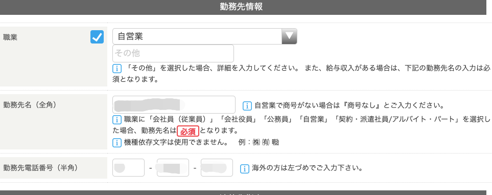 職 業 
動 務 先 名 ( 全 角 ) 
動 務 先 情 報 
自 営 業 
第 の 他 
ー 「 そ の 他 」 を 選 択 し た 場 合 、 詳 細 を 入 力 し て く だ さ い 。 ま た 、 給 与 収 入 が あ 
須 と な り ま す 。 
ー コ 自 営 業 で 商 号 が な い 場 合 は 「 商 号 な 
国 職 業 に 「 会 社 員 ( 従 業 員 ) 」 「 会 社 役 員 」 「 公 務 員 」 「 自 営 業 」 「 契 約 ・ 
た 場 合 、 動 務 先 名 は と な り ま す 。 
(T) 機 種 依 存 文 字 は 使 用 で き ま せ ん 。 例 : 有 物 