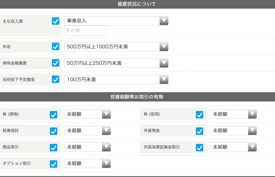 主 な 収 入 源 
年 収 
保 有 金 融 資 産 
当 初 投 下 予 定 資 金 
株 ( 現 物 ) 
投 資 信 話 
商 品 取 引 
資 産 状 況 に つ い て 
事 業 収 入 
そ の 他 
500 万 円 以 上 1000 万 円 未 満 
50 万 円 以 上 250 万 円 末 満 
1 00 万 円 末 満 
投 資 経 験 等 お 取 引 の 有 無 
株 ( 信 用 ) 
外 貨 預 金 
外 国 為 替 証 拠 金 取 引 