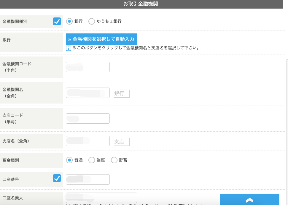 金 融 機 関 種 別 
銀 行 
金 融 機 関 コ ー ド 
( 半 角 ) 
金 融 機 関 名 
( 全 角 ) 
支 店 コ ー ド 
( 半 角 ) 
支 店 名 ( 全 角 ) 
お 取 引 金 融 機 関 
・ ) 銀 行 ( ) ゆ う ち ょ 銀 行 
” 金 融 機 関 を 選 択 し て 自 動 入 力 
] ※ こ の ボ タ ン を ク リ ッ ク し て 金 融 機 関 名 と 支 店 名 を 選 択 し て 下 さ い 。 