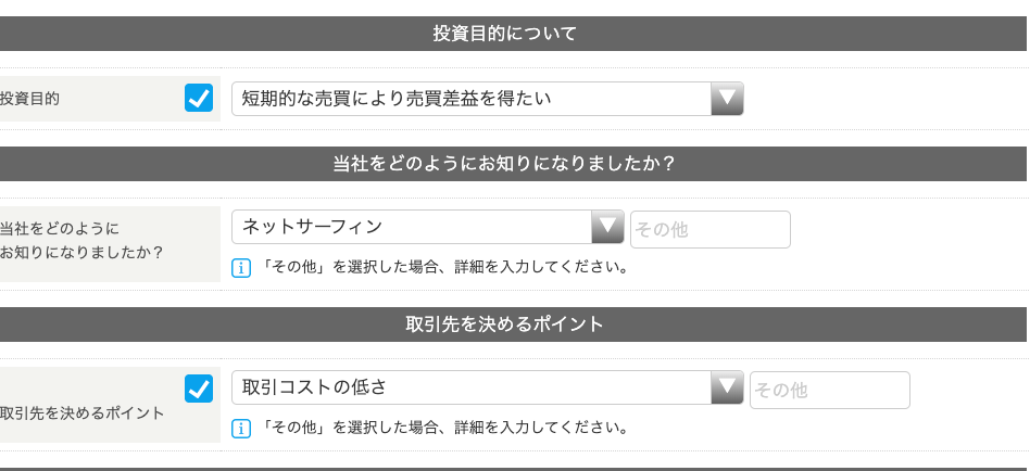 投 資 目 的 
当 社 を ど の よ う に 
お 知 り に な り ま し た か ? 
取 引 先 を 決 め る ポ イ ン ト 
投 資 目 的 に つ い て 
短 期 的 な 売 買 に よ り 売 買 差 益 を 得 た い 
当 社 を ど の よ う に お 知 り に な り ま し た か ? 
ネ ッ ト サ ー フ ィ ン 
国 「 そ の 他 」 を 選 択 し た 場 合 、 詳 細 を 入 力 し て く だ さ い 。 
取 引 先 を 決 め る ポ イ ン ト 
取 引 コ ス ト の 低 さ 
国 「 そ の 他 」 を 選 択 し た 場 合 、 詳 細 を 入 力 し て く だ さ い 。 
そ の 他 
そ の 他 