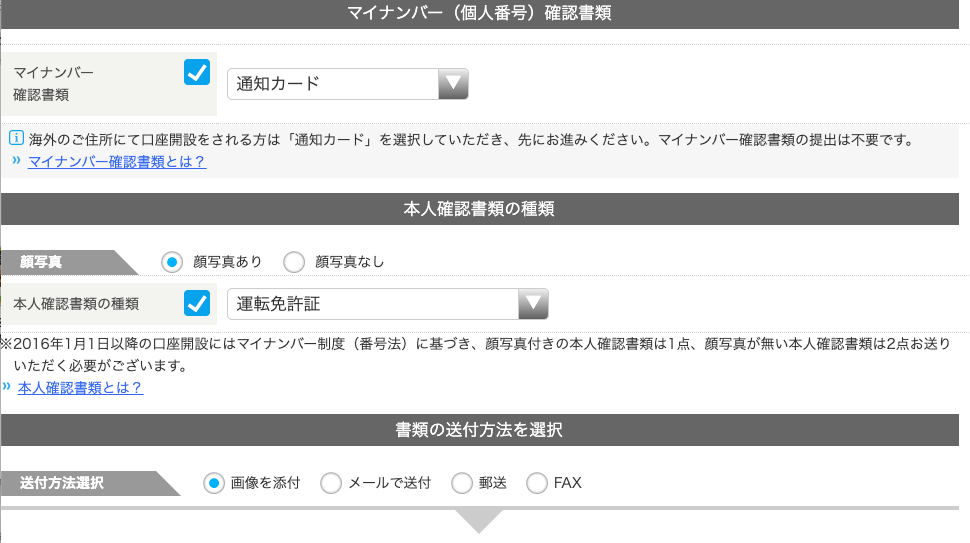 マ イ ナ ン ノ ← ( 個 人 番 号 ) 確 認 書 類 
マ イ ナ ン バ - 
通 知 カ ー ド 
確 認 書 類 
国 海 外 の ご 住 所 に て 口 座 開 設 を さ れ る 方 は 「 通 知 カ ー ド 」 を 選 択 し て い た だ き 、 先 に お 進 み く だ さ い 。 マ イ ナ ン バ - 確 認 書 類 の 提 出 は 不 要 で す 。 
” マ イ ナ ン バ - 確 認 書 類 と は ? 
本 人 確 認 書 類 の 種 類 
2016 年 1 月 1 日 以 降 の 口 座 開 設 に は マ イ ナ ン バ - 制 度 ( 番 号 法 ) に 基 づ き 、 顔 写 真 付 き の 本 人 確 認 書 類 は 1 点 、 顔 写 真 が 無 い 本 人 確 認 書 類 は 2 点 お 送 り 
送 〇 
顏 写 真 
〇 
・ 顔 写 真 あ り 
顔 写 真 な し 
本 人 確 認 書 類 の 種 類 運 転 免 許 証 
い た だ く 必 要 が ご ざ い ま す 。 
” 本 人 確 認 書 類 と は ? 
・ 画 像 を 添 付 
書 類 の 送 付 方 法 を 選 択 
〇 
メ - ル で 送 付 C) 
FAX 