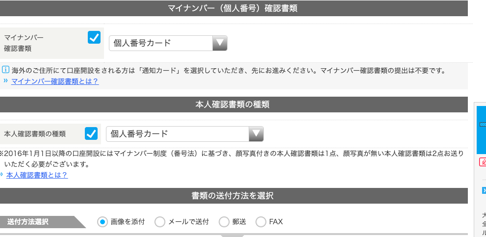 マ イ ナ ン / ← ( 個 人 番 号 ) 確 認 書 類 
0 本 人 確 認 書 類 と は ? 
送 付 方 法 選 択 
マ イ ナ ン バ ー 
個 人 番 号 カ ー ド 
確 認 書 類 
国 海 外 の ご 住 所 に て 口 座 開 設 を さ れ る 方 は 「 通 知 カ - ド 」 を 選 択 し て い た だ き 、 先 に お 進 み く だ さ い 。 マ イ ナ ン バ - 確 認 書 類 の 提 出 は 不 要 で す 。 
” マ イ ナ ン バ - 確 認 書 類 と は ? 
本 人 確 認 書 類 の 種 類 
本 人 確 認 書 類 の 種 類 個 人 番 号 カ ー ド 
2016 年 1 月 1 日 以 降 の 口 座 開 設 に は マ イ ナ ン バ - 制 度 ( 番 号 法 ) に 基 づ き 、 顔 写 真 付 き の 本 人 確 認 書 類 は 1 点 、 顔 写 真 が 無 い 本 人 確 認 書 類 は 2 点 お 送 り 
い た だ く 必 要 が ご ざ い ま す 。 
送 〇 
書 類 の 送 付 方 法 を 選 択 
・ 画 像 を 添 付 
〇 
メ - ル で 送 付 C) 
FAX 