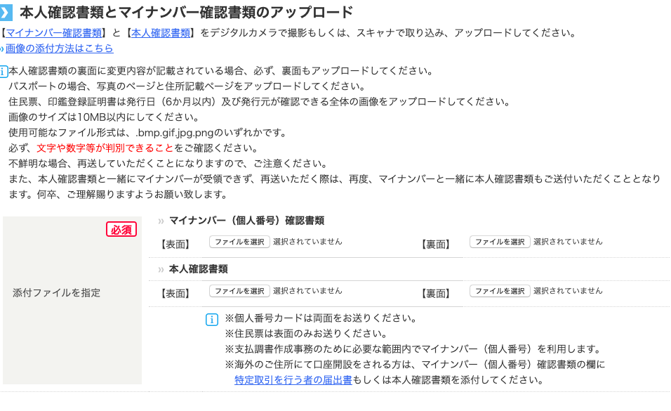 本 人 確 認 書 類 と マ イ ナ ン バ ー 確 認 書 類 の ア ッ プ ロ ー ド 
【 マ イ ナ ン ノ ← 確 認 書 類 】 と 【 本 人 確 認 書 類 】 を デ ジ タ ル カ メ ラ で 撮 影 も し く は 、 ス キ ャ ナ で 取 り 込 み 、 ア ッ プ ロ - ド し て く だ さ い 。 
0 画 像 の 添 付 方 法 は こ ち ら 
ロ 本 人 確 認 書 類 の 裏 面 に 変 更 内 容 が 記 載 さ れ て い る 場 合 、 必 ず 、 裏 面 も ア ッ プ ロ - ド し て く だ さ い 。 
パ ス ホ - ト の 場 合 、 写 真 の ペ - ジ と 住 所 記 載 ペ - ジ を ア ッ プ ロ - ド し て く だ さ い 。 
住 民 票 、 印 鑑 登 録 証 明 書 は 発 行 日 ( 6 か 月 以 内 ) 及 び 発 行 元 が 確 認 で き る 全 体 の 画 像 を ア ッ プ ロ ー ド し て く だ さ い 。 
画 像 の サ イ ズ は IOMB 以 内 に し て く だ さ い 。 
使 用 可 能 な フ ァ イ ル 形 式 は 、 .bmp.gif.jpg.png の い ず れ か で す 。 
必 す : 文 字 や 数 字 等 が 判 別 で き る こ と を ご 確 認 く だ さ い 。 
不 鮮 明 な 場 合 、 再 送 し て い た だ く こ と に な り ま す の で 、 ご 注 意 く だ さ い 。 
ま た 、 本 人 確 認 書 類 と 一 緒 に マ イ ナ ン ノ ← が 受 領 で き す : 再 送 い た だ く 際 は 、 再 度 、 
ま す 。 何 卒 、 ご 理 解 賜 り ま す よ う お 願 い 致 し ま す 。 
マ イ ナ ン ノ ← と 一 緒 に 本 人 確 認 書 類 も ご 送 付 い た だ く こ と と な り 
添 付 フ ァ イ ル を 指 定 
マ イ ナ ン バ ー ( 個 人 番 号 ) 確 認 書 類 
【 表 面 】 フ ァ イ ル を 選 訳 選 択 さ れ て い ま せ ん 
本 人 確 認 書 類 
【 表 面 】 フ ァ イ ル を 選 訳 選 択 さ れ て い ま せ ん 
国 ※ 個 人 番 号 カ - ド は 両 面 を お 送 り く だ さ い 。 
※ 住 民 票 は 表 面 の み お 送 り く だ さ い 。 
【 裏 面 】 
【 裏 面 】 
フ ァ イ ル を 選 訳 
フ ァ イ ル を 選 訳 
選 択 さ れ て い ま せ ん 
選 択 さ れ て い ま せ ん 
※ 支 払 調 書 作 成 事 務 の た め に 必 要 な 範 囲 内 で マ イ ナ ン ノ ← ( 個 人 番 号 ) を 利 用 し ま す 。 
※ 海 外 の ご 住 所 に て 口 座 開 設 を さ れ る 方 は 、 マ イ ナ ン ノ ← ( 個 人 番 号 ) 確 認 書 類 の 欄 に 
特 定 取 引 を 行 う 者 の 届 出 書 も し く は 本 人 確 認 書 類 を 添 付 し て く だ さ い 。 