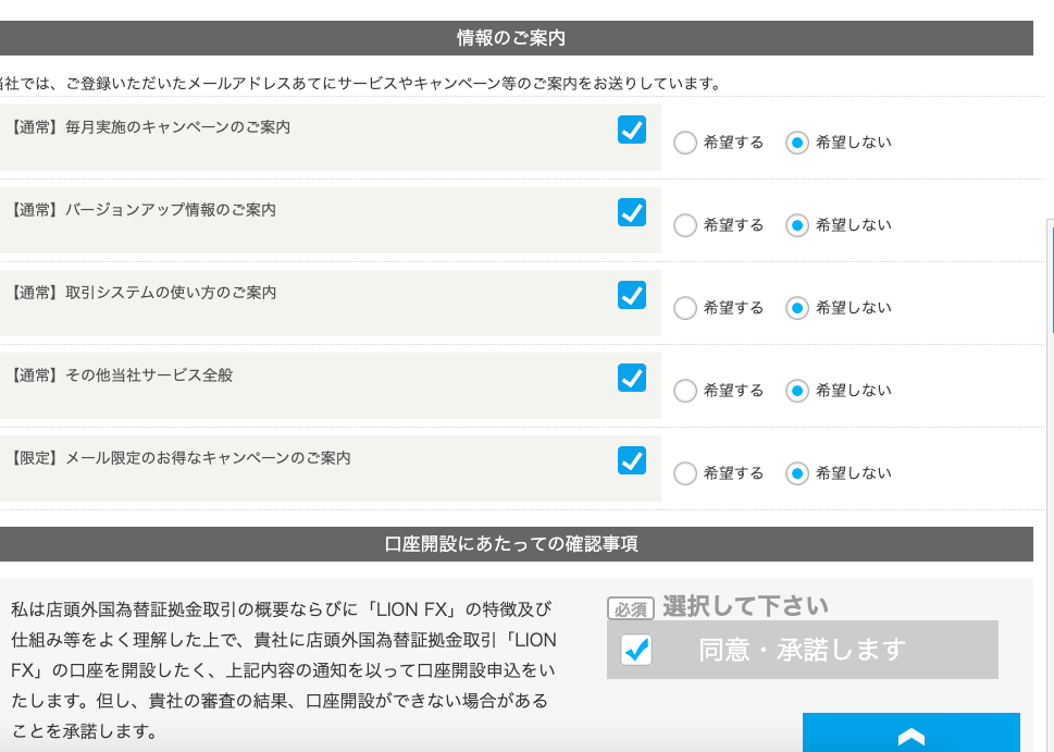 情 報 の ご 案 内 
ー 社 で は 、 ご 登 録 い た だ い た メ - ル ア ド レ ス あ て に サ - ビ ス や キ ャ ン ペ ー ン 等 の ご 案 内 を お 送 り し て い ま す 。 
ー 通 常 ー 毎 月 実 施 の キ ャ ン ペ - ン の ご 案 内 
〇 〇 〇 〇 〇 
( ◎ ) 希 望 し な い 
希 第 す る 
ー 通 常 】 ノ ← ジ ョ ン ア ッ プ 情 報 の ご 案 内 
( ◎ ) 希 望 し な い 
希 第 す る 
ー 通 常 】 取 引 シ ス テ ム の 使 い 方 の ご 案 内 
( ◎ ) 希 望 し な い 
希 第 す る 
ー 通 常 】 そ の 他 当 社 サ - ビ ス 全 般 
( ◎ ) 希 望 し な い 
希 第 す る 
ー 限 定 】 メ - ル 限 定 の お 得 な キ ャ ン ペ - ン の ご 案 内 
( ◎ ) 希 望 し な い 
希 第 す る 
口 座 開 設 に あ た っ て の 確 認 事 項 
必 須 選 択 し て 下 さ い 
私 は 店 頭 外 国 為 替 証 拠 金 取 引 の 概 要 な ら び に 「 LION F)( 」 の 特 徴 及 び 
仕 組 み 等 を よ く 理 解 し た 上 で 、 責 社 に 店 頭 外 国 為 替 証 拠 金 取 引 「 LION 
同 意 ・ 承 諾 し ま す 
FX 」 の 口 座 を 開 設 し た く 、 上 記 内 容 の 通 知 を 以 っ て 口 座 開 設 申 込 を い 
た し ま す 。 但 し 、 貴 社 の 審 査 の 結 果 、 口 座 開 設 が で き な い 場 合 が あ る 
こ と を 承 諾 し ま す 。 