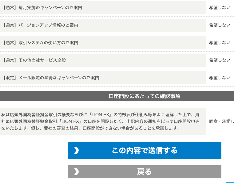 ー 通 常 ー 毎 月 実 施 の キ ャ ン ペ - ン の ご 案 内 
ー 通 常 】 ノ ← ジ ョ ン ア ッ プ 情 報 の ご 案 内 
ー 通 常 】 取 引 シ ス テ ム の 使 い 方 の ご 案 内 
同 意 ・ 承 諾 し 
ー 通 常 】 そ の 他 当 社 サ - ビ ス 全 般 
ー 限 定 】 メ - ル 限 定 の お 得 な キ ャ ン ペ - ン の ご 案 内 
希 望 し な い 
希 望 し な い 
希 望 し な い 
希 望 し な い 
希 望 し な い 
口 座 開 設 に あ た っ て の 確 認 事 項 
私 は 店 頭 外 国 為 替 証 拠 金 取 引 の 概 要 な ら び に 「 凵 ON FX 」 の 特 徴 及 び 仕 組 み 等 を よ く 理 解 し た 上 で 、 責 
社 に 店 頭 外 国 為 替 狂 拠 金 取 引 「 凵 ON FX 」 の 口 座 を 開 設 し た く 、 上 記 内 容 の 通 知 を 以 っ て 口 座 開 設 申 込 
を い た し ま す 。 但 し 、 責 社 の 審 査 の 結 果 、 口 座 開 設 が で き な い 場 合 が あ る こ と を 承 諾 し ま す 。 
こ の 内 容 で 送 信 す る 
戻 る 