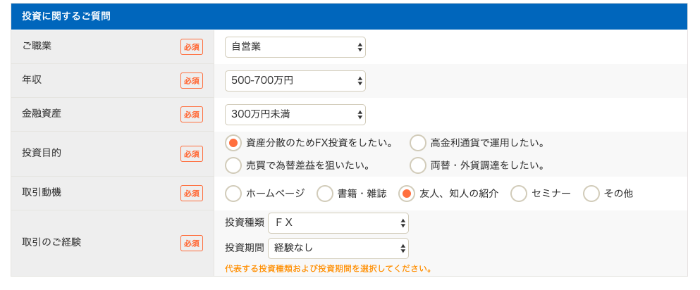 投 資 に 関 す る ご 質 問 
ご 職 業 
年 収 
金 融 資 産 
投 資 目 的 
取 引 動 機 
取 引 の ご 経 験 
回 
自 営 業 
500-700 万 円 
300 万 円 末 満 
・ 資 産 分 散 の た め FX 投 資 を し た い 。 
売 買 で 為 替 差 益 を 狙 い た い 。 
〇 
ホ - ム ペ - ジ 
書 籍 ・ 雑 誌 
投 資 種 類 F X 
投 資 期 間 経 験 な し 
〇 
高 金 利 通 貨 で 運 用 し た い 。 
〇 
両 替 ・ 外 貨 調 達 を し た い 。 
・ 友 人 、 知 人 の 紹 介 
そ の 他 
代 表 す る 投 資 類 お よ び 投 資 期 間 を 選 択 し て く だ さ い 