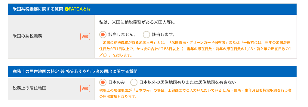 米 国 納 税 義 務 に す る 質 問 OFATCA と は 
米 国 の 納 税 義 務 
私 は 、 米 国 に 納 税 義 務 が あ る 米 国 人 等 に 
〇 
・ 該 当 し ま せ ん 。 
該 当 し ま す 。 
「 米 国 に 納 税 義 務 が あ る 米 国 人 等 」 と は 、 「 米 国 市 民 。 グ リ - ン カ - ド 保 有 者 」 ま た は 「 一 般 的 に は 、 当 年 の 米 国 滞 在 
住 日 数 が 31 日 以 上 で 、 か っ 次 の 合 計 が 183 日 以 上 い 当 年 の 滞 在 日 数 ・ 前 年 の 滞 在 日 数 の 1 / 3 ・ 前 々 年 の 滞 在 日 数 の 1 
/ 6 ) 」 を 指 し ま す 。 
税 務 上 の 居 住 地 国 の 特 定 兼 特 定 取 引 を 行 う 者 の 届 出 に 関 す る 質 問 
税 務 上 の 居 住 地 国 
( ) 日 本 の み 
日 本 以 外 の 居 住 地 国 有 り ま た は 居 住 地 国 を 有 さ な い 
C) 
回 
税 務 上 の 居 住 地 国 が 「 日 本 の み 」 の 場 合 、 上 部 画 面 で ご 入 力 い た だ い て い る 氏 名 ・ 住 所 ・ 生 年 月 日 も 特 定 取 引 を 行 う 者 
の 届 出 事 項 と な り ま す 。 