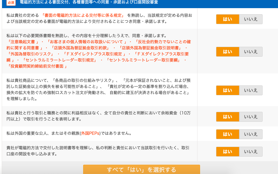 等 へ の 同 意 
私 は 貴 社 の 定 め る 「 書 面 の 電 磁 的 方 法 に よ る 交 付 等 に 係 る 規 定 」 を 熟 読 し 、 当 該 規 定 が 定 め る 内 容 お 
よ び 当 該 規 定 の 定 め る 書 面 が 電 磁 的 方 法 に よ り 交 付 さ れ る こ と に つ き 同 意 ・ 承 諾 し ま す 。 
私 は 以 下 の 必 要 関 係 書 類 を 熟 読 し 、 そ の 内 容 を 十 分 理 解 し た う え で 、 同 意 ・ 承 諾 し ま す 。 
「 注 意 喚 起 文 書 」 
「 お 客 さ ま の 個 人 情 報 の お 取 扱 い に つ い て 」 
「 反 社 会 的 勢 力 で な い こ と の 確 
約 に 関 す る 同 意 書 」 ・ 「 店 頭 外 国 為 替 証 拠 金 取 引 約 款 」 
「 店 頭 外 国 為 替 証 拠 金 取 引 説 明 書 」 
は い 
「 外 国 為 替 取 引 の リ ス ク 」 
「 F X ダ イ レ ク ト プ ラ ス 取 引 規 定 」 
「 F X ダ イ し ク ト プ ラ ス 取 引 要 
「 セ ン ト ラ ル ミ ラ - ト レ - ダ - 取 引 要 綱 」 
「 セ ン ト ラ ル ミ ラ - ト レ - ダ - 取 引 規 定 」 
「 投 資 顧 問 契 約 締 結 前 交 付 書 面 」 
私 は 貴 社 商 品 に つ い て 、 「 各 商 品 の 取 引 の 仕 組 み や リ ス ク 」 
「 元 本 が 保 狂 さ れ な い こ と 、 お よ び 預 
話 し た 証 金 以 上 の 損 失 を 被 る 可 能 性 が あ る こ と 」 、 「 貴 社 が 定 め る 一 定 の 基 準 を 割 り 込 ん だ 場 合 、 
損 失 の 拡 大 を 防 ぐ た め 強 制 ロ ス カ ッ ト 注 文 が 発 動 さ れ 、 自 動 的 に 建 玉 が 決 済 さ れ る 場 合 が あ る こ と 」 
を 理 解 し ま し た 。 
私 は 貴 社 と 行 う 取 引 と 職 務 と の 間 に 利 益 相 反 は な く 、 全 て 自 分 の 責 任 と 判 断 に お い て 余 裕 資 金 ( ] 0 万 
円 以 上 ) で 取 引 を 行 う こ と を 表 明 し ま す 。 
私 は 外 国 の 重 要 な 公 人 、 ま た は そ の 親 族 ( 外 国 PEPS ) で は あ り ま せ ん 。 
貴 社 が 電 磁 的 方 法 で 交 付 し た 説 明 書 等 を 理 解 し 、 私 の 判 断 と 責 任 に お い て 当 該 取 引 を 行 い た く 、 取 引 
口 座 の 開 設 を 申 し 込 み ま す 。 
す べ て 「 は い 」 を 選 択 す る 
は い 
は い 
い い え 
い い え 
い い え 
い い え 
い い え 
い い え 